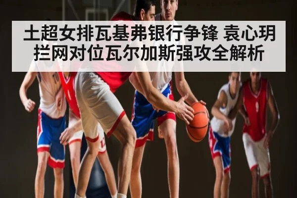 土超女排瓦基弗银行争锋 袁心玥拦网对位瓦尔加斯强攻全解析