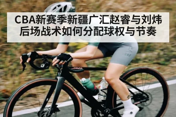CBA新赛季新疆广汇赵睿与刘炜后场战术如何分配球权与节奏