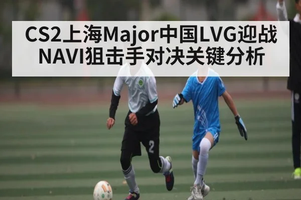 CS2上海Major中国LVG迎战NAVI狙击手对决关键分析