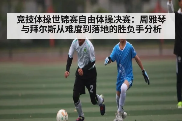 竞技体操世锦赛自由体操决赛:周雅琴与拜尔斯从难度到落地的胜负手分析