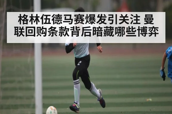 格林伍德马赛爆发引关注 曼联回购条款背后暗藏哪些博弈